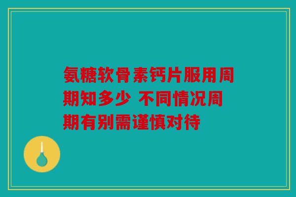 氨糖软骨素钙片服用周期知多少 不同情况周期有别需谨慎对待