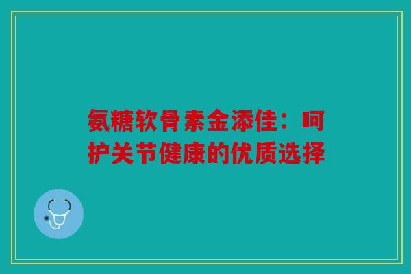 氨糖软骨素金添佳:呵护关节健康的优质选择 氨糖软骨素金添佳:呵护关节健康的优质选择
