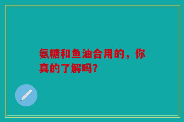 氨糖和鱼油合用的,你真的了解吗? 氨糖和鱼油合用的,你真的了解吗?