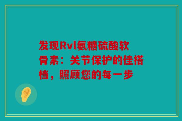 发现Rvl氨糖硫酸软骨素：关节保护的佳搭档，照顾您的每一步