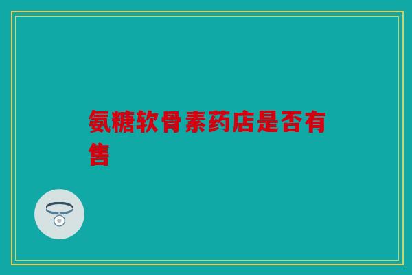 氨糖软骨素药店是否有售 氨糖软骨素药店是否有售