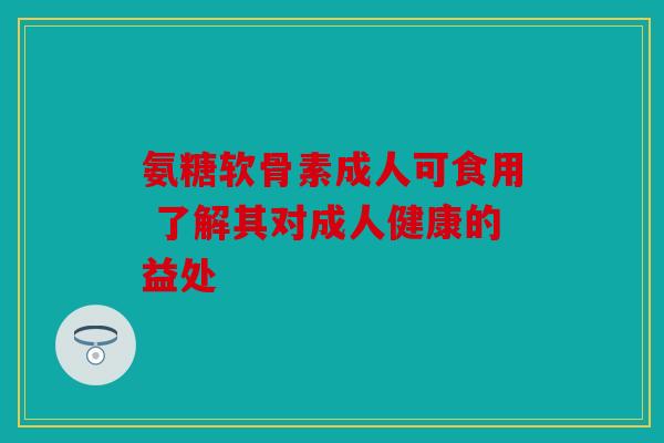 氨糖软骨素成人可食用 了解其对成人健康的益处 氨糖软骨素成人可食用 了解其对成人健康的益处