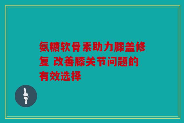 氨糖软骨素助力膝盖修复 改善膝关节问题的有效选择