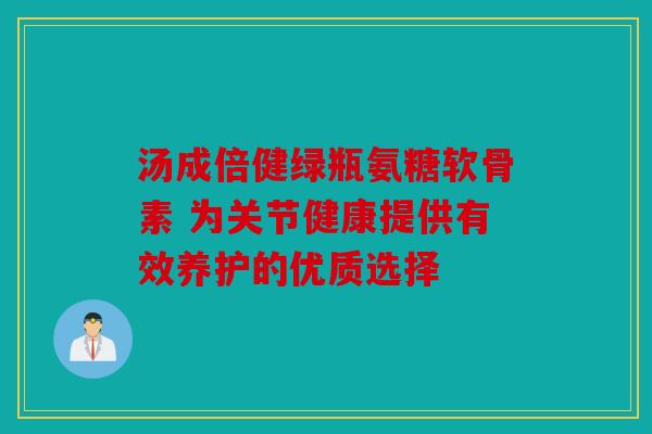 汤成倍健绿瓶氨糖软骨素 为关节健康提供有效养护的优质选择 汤成倍健绿瓶氨糖软骨素 为关节健康提供有效养护的优质选择