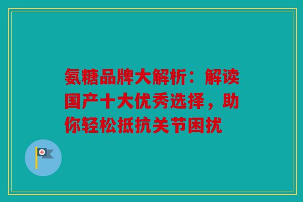 氨糖品牌大解析:解读国产十大优秀选择,助你轻松抵抗关节困扰 氨糖品牌大解析:解读国产十大优秀选择,助你轻松抵抗关节困扰