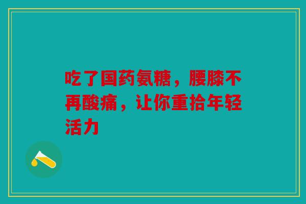 吃了国药氨糖，腰膝不再酸痛，让你重拾年轻活力