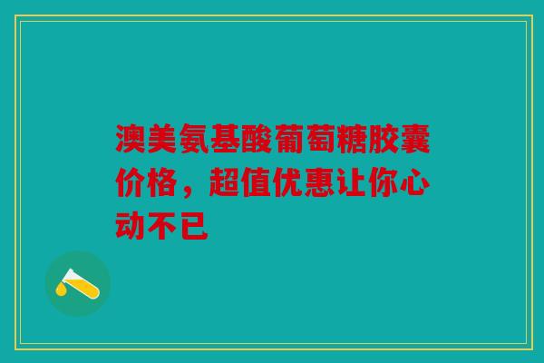澳美氨基酸葡萄糖胶囊价格，超值优惠让你心动不已