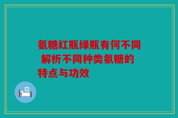 氨糖红瓶绿瓶有何不同 解析不同种类氨糖的特点与功效