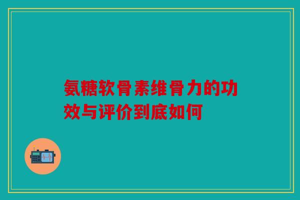 氨糖软骨素维骨力的功效与评价到底如何