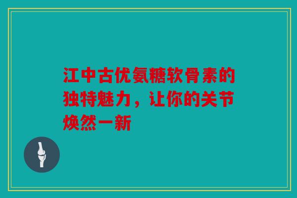 江中古优氨糖软骨素的独特魅力，让你的关节焕然一新