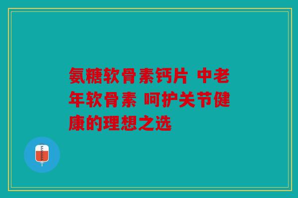 氨糖软骨素钙片 中老年软骨素 呵护关节健康的理想之选