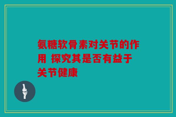 氨糖软骨素对关节的作用 探究其是否有益于关节健康