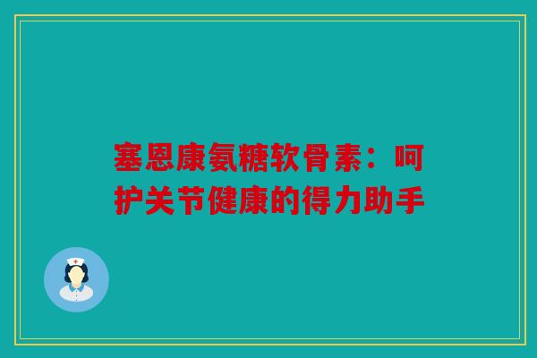 塞恩康氨糖软骨素：呵护关节健康的得力助手