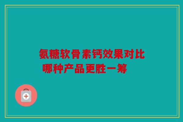 氨糖软骨素钙效果对比 哪种产品更胜一筹