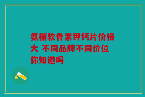 氨糖软骨素钾钙片价格大 不同品牌不同价位你知道吗 氨糖软骨素钾钙片价格大 不同品牌不同价位你知道吗