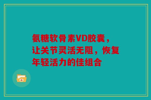 氨糖软骨素VD胶囊，让关节灵活无阻，恢复年轻活力的佳组合