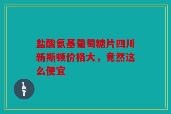 盐酸氨基葡萄糖片四川新斯顿价格大，竟然这么便宜