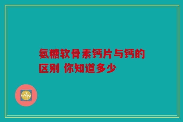 氨糖软骨素钙片与钙的区别 你知道多少 氨糖软骨素钙片与钙的区别 你知道多少
