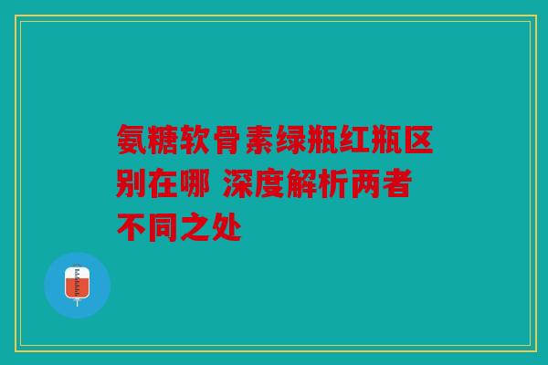 氨糖软骨素绿瓶红瓶区别在哪 深度解析两者不同之处