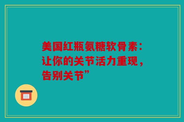 美国红瓶氨糖软骨素：让你的关节活力重现，告别关节”