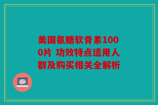 美国氨糖软骨素1000片 功效特点适用人群及购买相关全解析