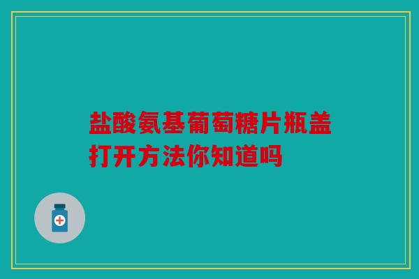 盐酸氨基葡萄糖片瓶盖打开方法你知道吗 盐酸氨基葡萄糖片瓶盖打开方法你知道吗