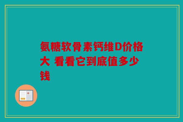 氨糖软骨素钙维D价格大 看看它到底值多少钱
