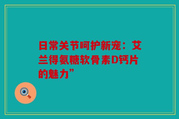 日常关节呵护新宠：艾兰得氨糖软骨素D钙片的魅力”