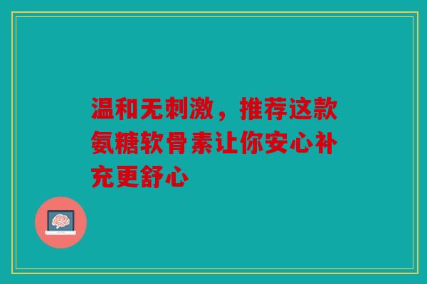 温和无刺激，推荐这款氨糖软骨素让你安心补充更舒心