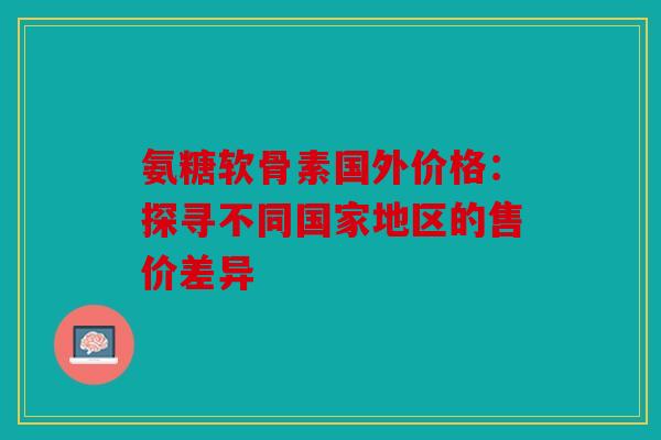 氨糖软骨素国外价格:探寻不同国家地区的售价差异 氨糖软骨素国外价格:探寻不同国家地区的售价差异