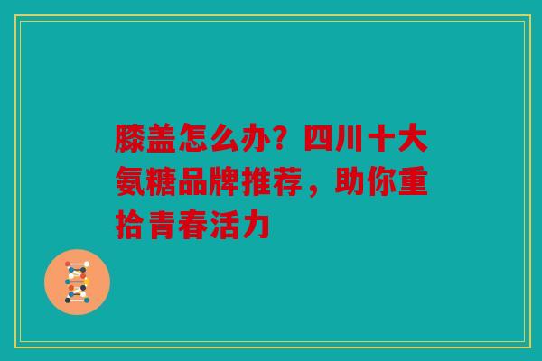 膝盖怎么办?四川十大氨糖品牌推荐,助你重拾青春活力 膝盖怎么办?四川十大氨糖品牌推荐,助你重拾青春活力
