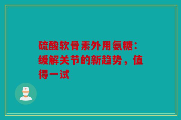 硫酸软骨素外用氨糖：缓解关节的新趋势，值得一试