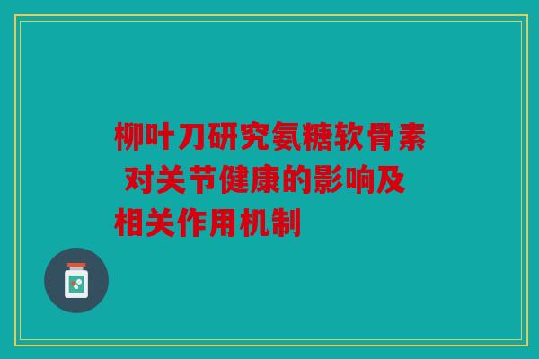 柳叶刀研究氨糖软骨素 对关节健康的影响及相关作用机制