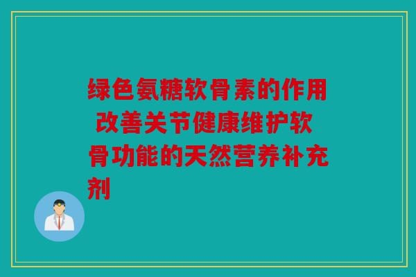 绿色氨糖软骨素的作用 改善关节健康维护软骨功能的天然营养补充剂