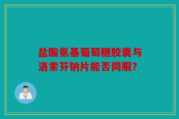 盐酸氨基葡萄糖胶囊与洛索芬钠片能否同服? 盐酸氨基葡萄糖胶囊与洛索芬钠片能否同服?