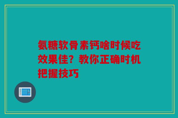 氨糖软骨素钙啥时候吃效果佳?教你正确时机把握技巧 氨糖软骨素钙啥时候吃效果佳?教你正确时机把握技巧