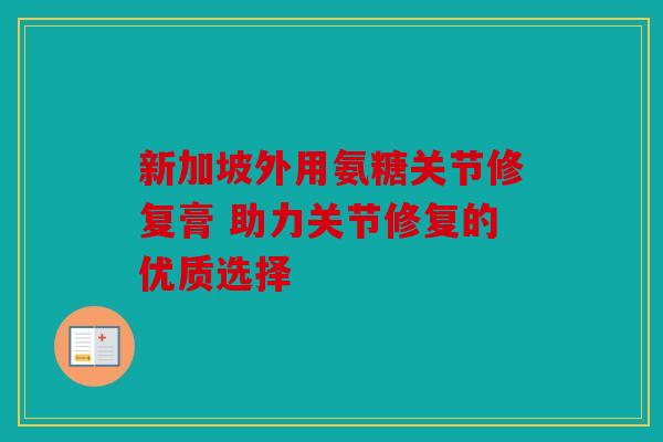 新加坡外用氨糖关节修复膏 助力关节修复的优质选择