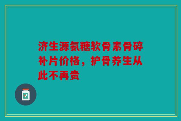济生源氨糖软骨素骨碎补片价格,护骨养生从此不再贵 济生源氨糖软骨素骨碎补片价格,护骨养生从此不再贵