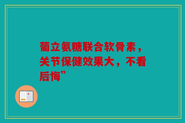 葡立氨糖联合软骨素,关节保健效果大,不看后悔” 葡立氨糖联合软骨素,关节保健效果大,不看后悔”