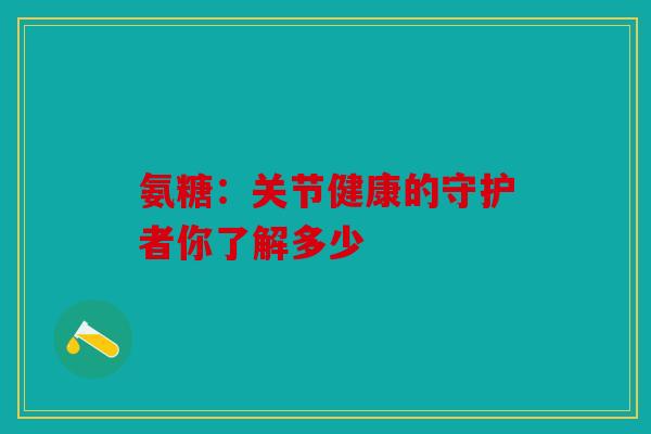 氨糖：关节健康的守护者你了解多少