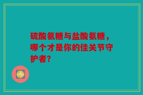 硫酸氨糖与盐酸氨糖,哪个才是你的佳关节守护者? 硫酸氨糖与盐酸氨糖,哪个才是你的佳关节守护者?