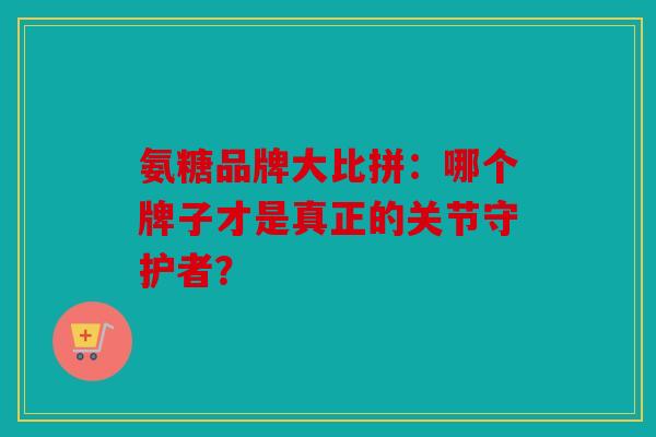 氨糖品牌大比拼：哪个牌子才是真正的关节守护者？
