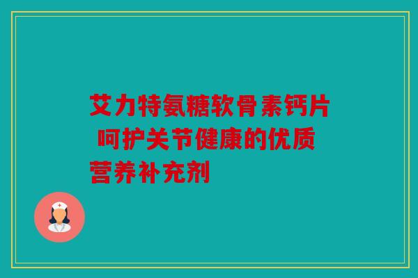 艾力特氨糖软骨素钙片 呵护关节健康的优质营养补充剂